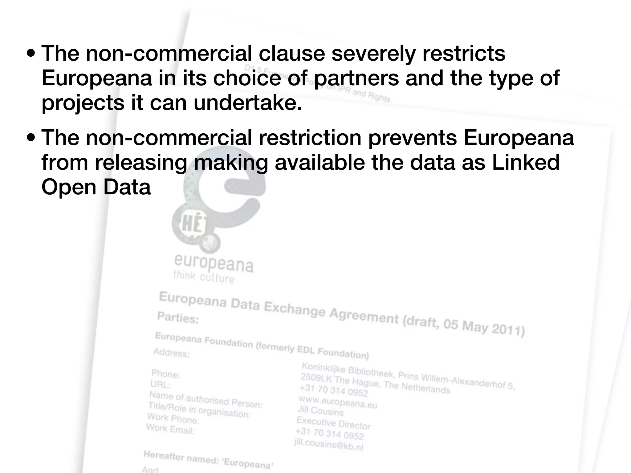 • The non-commercial clause severely restricts
  Europeana in its choice of partners and the type of
  projects it can undertake.
• The non-commercial restriction prevents Europeana
  from releasing making available the data as Linked
  Open Data
 