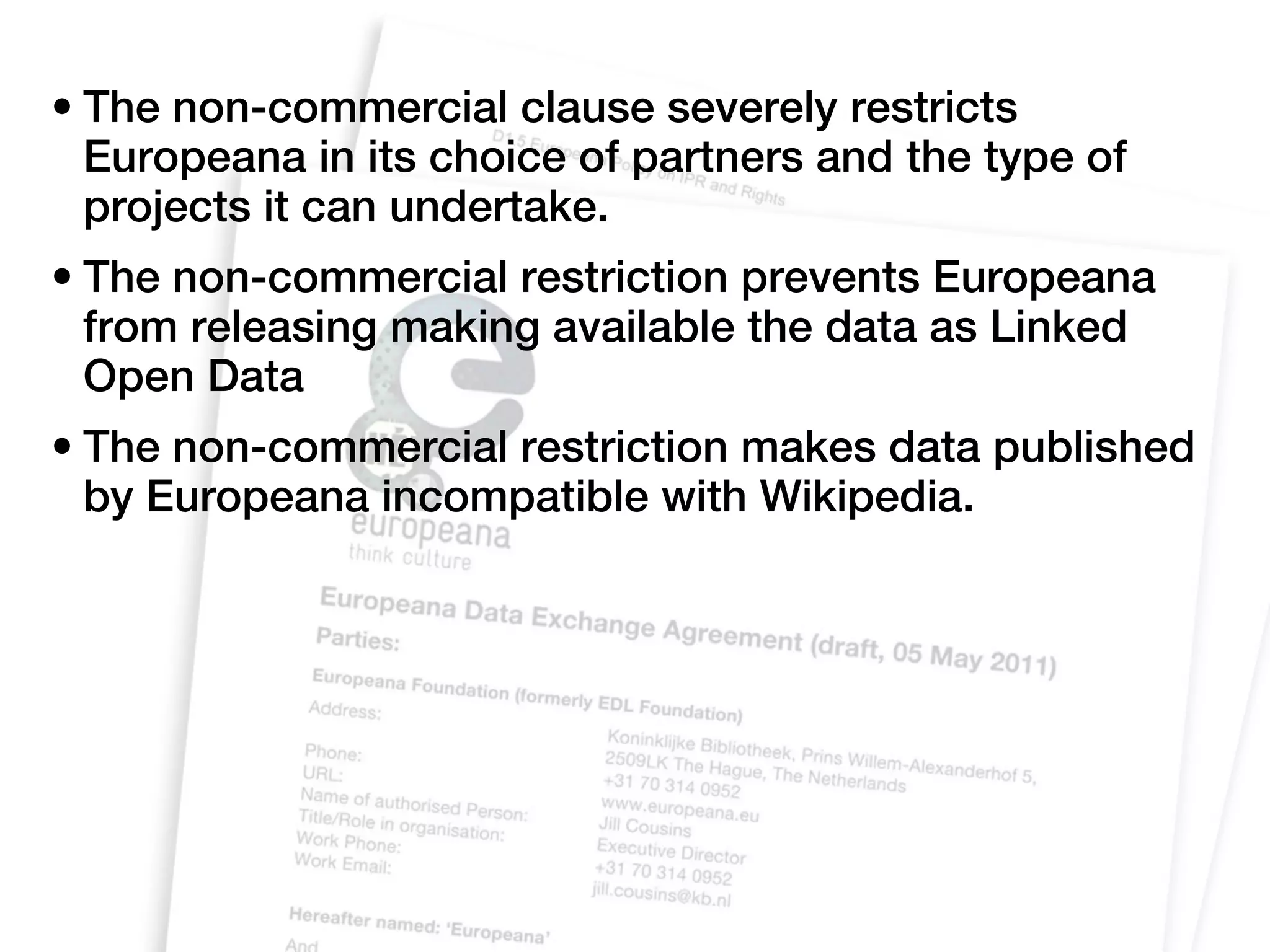 • The non-commercial clause severely restricts
  Europeana in its choice of partners and the type of
  projects it can undertake.
• The non-commercial restriction prevents Europeana
  from releasing making available the data as Linked
  Open Data
• The non-commercial restriction makes data published
  by Europeana incompatible with Wikipedia.
 