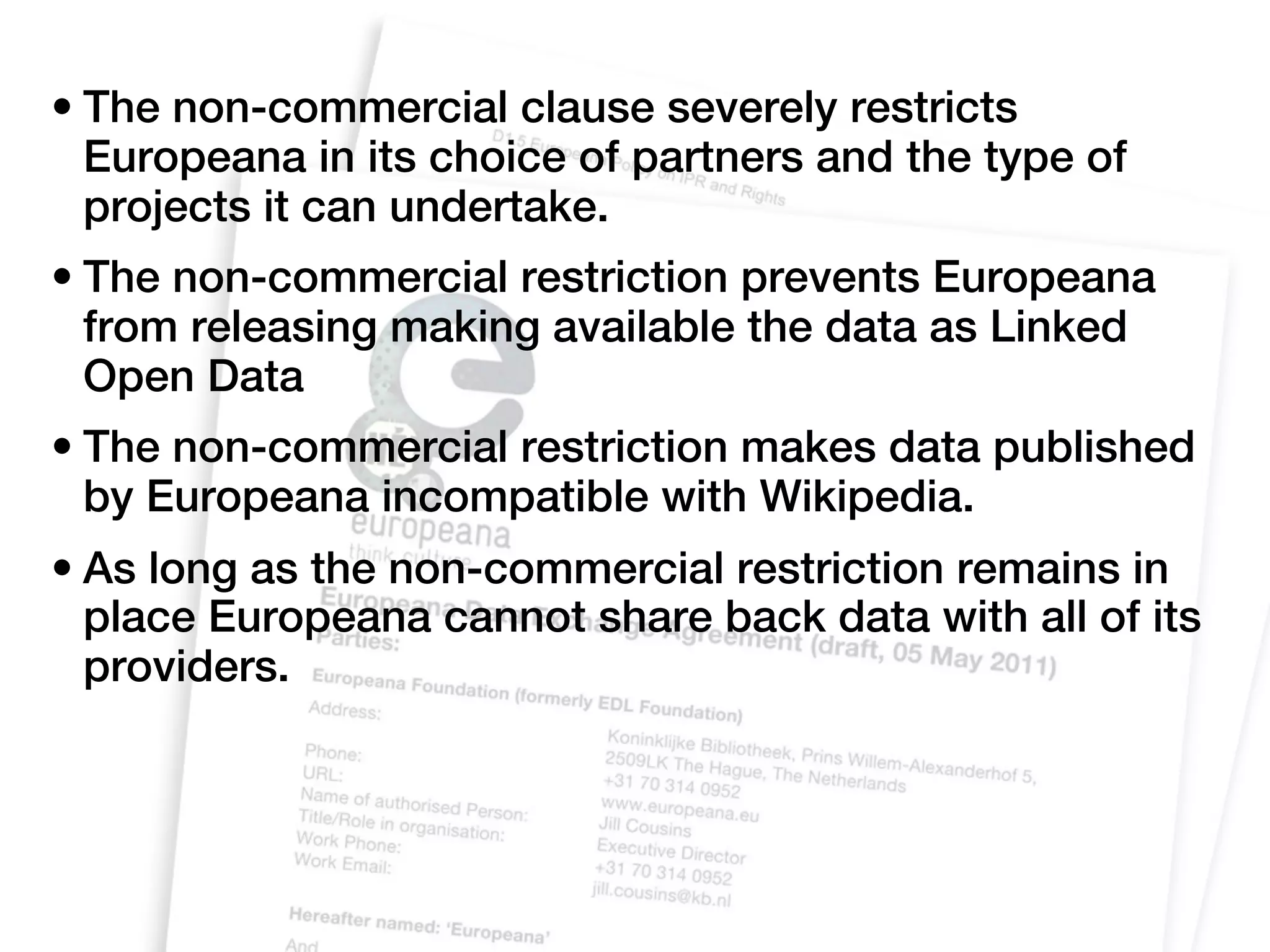 • The non-commercial clause severely restricts
  Europeana in its choice of partners and the type of
  projects it can undertake.
• The non-commercial restriction prevents Europeana
  from releasing making available the data as Linked
  Open Data
• The non-commercial restriction makes data published
  by Europeana incompatible with Wikipedia.
• As long as the non-commercial restriction remains in
  place Europeana cannot share back data with all of its
  providers.
 