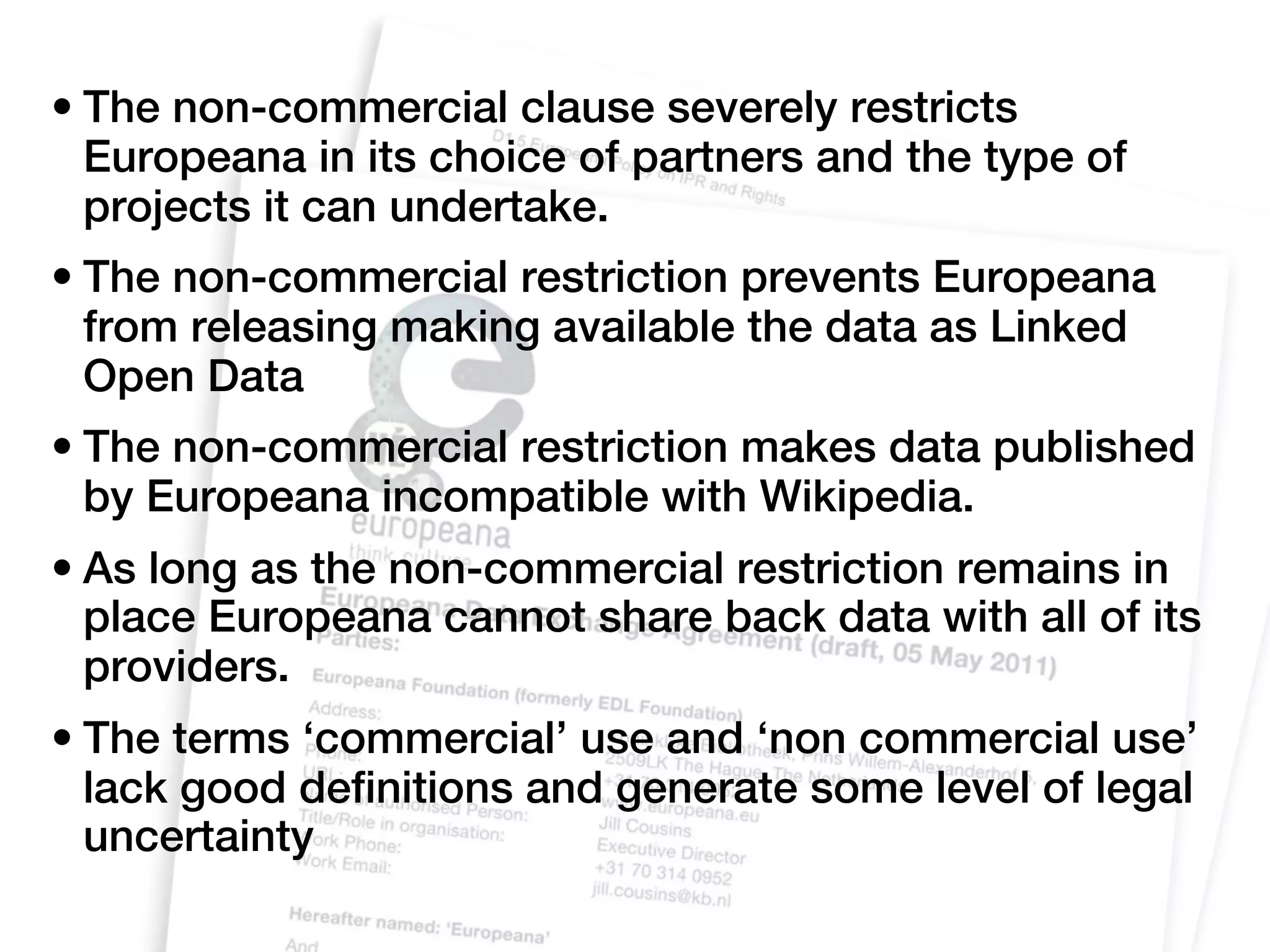 • The non-commercial clause severely restricts
  Europeana in its choice of partners and the type of
  projects it can undertake.
• The non-commercial restriction prevents Europeana
  from releasing making available the data as Linked
  Open Data
• The non-commercial restriction makes data published
  by Europeana incompatible with Wikipedia.
• As long as the non-commercial restriction remains in
  place Europeana cannot share back data with all of its
  providers.
• The terms ‘commercial’ use and ‘non commercial use’
  lack good definitions and generate some level of legal
  uncertainty
 