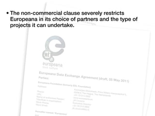 • The non-commercial clause severely restricts
  Europeana in its choice of partners and the type of
  projects it can undertake.
 