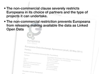 • The non-commercial clause severely restricts
  Europeana in its choice of partners and the type of
  projects it can undertake.
• The non-commercial restriction prevents Europeana
  from releasing making available the data as Linked
  Open Data
 