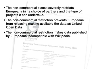 • The non-commercial clause severely restricts
  Europeana in its choice of partners and the type of
  projects it can undertake.
• The non-commercial restriction prevents Europeana
  from releasing making available the data as Linked
  Open Data
• The non-commercial restriction makes data published
  by Europeana incompatible with Wikipedia.
 