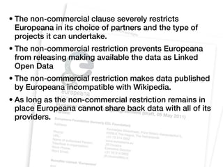 • The non-commercial clause severely restricts
  Europeana in its choice of partners and the type of
  projects it can undertake.
• The non-commercial restriction prevents Europeana
  from releasing making available the data as Linked
  Open Data
• The non-commercial restriction makes data published
  by Europeana incompatible with Wikipedia.
• As long as the non-commercial restriction remains in
  place Europeana cannot share back data with all of its
  providers.
 