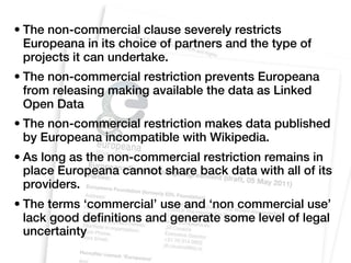 • The non-commercial clause severely restricts
  Europeana in its choice of partners and the type of
  projects it can undertake.
• The non-commercial restriction prevents Europeana
  from releasing making available the data as Linked
  Open Data
• The non-commercial restriction makes data published
  by Europeana incompatible with Wikipedia.
• As long as the non-commercial restriction remains in
  place Europeana cannot share back data with all of its
  providers.
• The terms ‘commercial’ use and ‘non commercial use’
  lack good definitions and generate some level of legal
  uncertainty
 