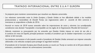 TRATADO INTERNACIONAL ENTRE E.U.A Y EUROPA
• Se preparan para mantener conversaciones que resuelvan sus disputas comerciales.
• Las relaciones comerciales entre la Unión Europea y Estado Unidos se han dificultado debido a las medidas
proteccionistas y nacionalistas de Donald Trump. Las negociaciones sobre el acuerdo de libre comercio e
inversiones se suspendieron a finales de 2016.
• Anunció en marzo de 2018 nuevos aranceles sobre las importaciones de acero y aluminio. Los eurodiputados
consideraron esta decisión “inaceptable e incompatible con las reglas de la Organización Mundial del Comercio”.
• Además, mostraron su preocupación por los aranceles que Estados Unidos impuso en enero de ese año a
la aceituna de mesa de España, principal productor mundial, al considerar que la estaban importando a un precio
inferior al del mercado.
• Las tensiones aumentaron el año pasado cuando el presidente de Estados Unidos amenazó con imponer aranceles
adicionales a los vehículos europeos para proteger la seguridad nacional.
• El presidente de la Comisión Europea, Jean-Claude Juncker, se reunió con Trump en nombre de la UE para debatir la
amenaza y acordaron relanzar las conversaciones comerciales.
 