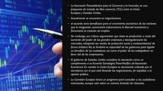 • La AsociaciónTransatlántica para el Comercio y la Inversión, es una
propuesta de tratado de libre comercio (TLC) entre la Unión
Europea y Estados Unidos.
• Actualmente se encuentra en negociaciones.
• el acuerdo sería beneficioso para el crecimiento económico de las naciones
que lo integrarían, aumentaría sobremanera la libertad económica y
fomentaría la creación de empleo.
• Sin embargo, sus críticos argumentan que éstas se producirían a costa del
aumento del poder de las grandes empresas y desregularizaría los
mercados, rebajando los niveles de protección social y medioambiental de
forma drástica.Así, se limitaría la capacidad de los gobiernos para legislar
en beneficio de los ciudadanos así como el poder de los trabajadores en
favor del de los empresarios.
• El gobierno de Estados Unidos considera la asociación como un
complemento a su Acuerdo EstratégicoTrans-Pacífico de Asociación
Económica En cambio la Unión Europea es duramente criticada por el
secretismo con el que está llevando las negociaciones, de espaldas a la
opinión pública.
• La Comisión Europea lanzó un programa para consultar a los ciudadanos
interesados, aunque solo sobre un número limitado de cláusulas.
 