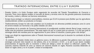 • Estados Unidos y la Unión Europea están negociando los acuerdos del Tratado Transatlántico de Comercio e
Inversión. Tiene como objetivo ampliar el mercado de bienes y servicios entre las dos grandes potencias económicas
del mundo, y reducir y eliminar sus barreras arancelarias.
• Europa busca proteger su industria automovilística, mientras que E.U.A la presiona para facilitar que los agricultores
estadounidenses vendan sus productos en Europa.
• Tradicionalmente, Europa ha sido más cautelosa con la producción de alimentos: prohibió productos como la carne
de ternera tratada con hormonas o los pollos tratados con cloro.
• El presidente de la comisión de Comercio Internacional, el eurodiputado socialista alemán Bernd Lange, mostró sus
dudas ante las próximas conversaciones: "No estoy seguro de qué va a pasar, pero ya veremos. Y sí, creo que toda la
estrategia detrás del mandato para las negociaciones es para calmar la situación y quizás ganar más tiempo".
• Lange, que dirigió las negociaciones sobre el Tratado Internacional reconoció que la situación ha cambiado de forma
significativa.
• Es evidente que Estados Unidos tiene un gobierno nuevo y la diferencia es grande. Este gobierno tiene una nueva
estrategia comercial clara basada en dos pilares. Uno es la inversión a E.U.A , y es por lo que tienen medidas
proteccionistas. El segundo pilar es mantener a China por debajo y tratar de reducir su influencia", explicó. "Por
supuesto, estamos tratando de crear un sistema de comercio basado en reglas. Nuestros acuerdos bilaterales se
basan en reglas claras y no en el poder", matizó el eurodiputado.
TRATADO INTERNACIONAL ENTRE E.U.A Y EUROPA
 