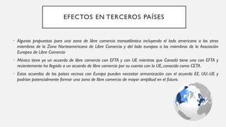 EFECTOS EN TERCEROS PAÍSES
• Algunas propuestas para una zona de libre comercio transatlántica incluyendo el lado americano a los otros
miembros de la Zona Norteamericana de Libre Comercio y del lado europeo a los miembros de la Asociación
Europea de Libre Comercio
• México tiene ya un acuerdo de libre comercio con EFTA y con UE mientras que Canadá tiene uno con EFTA y
recientemente ha llegado a un acuerdo de libre comercio por su cuenta con la UE, conocido como CETA.
• Estos acuerdos de los países vecinos con Europa pueden necesitar armonización con el acuerdo EE. UU.-UE y
podrían potencialmente formar una zona de libre comercio de mayor amplitud en el futuro.
 