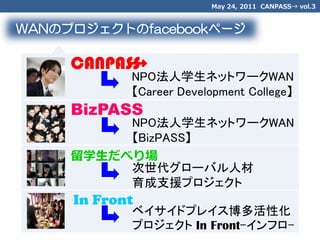 May 24, 2011 CANPASS→ vol.3


WANのプロジェクトのfacebookページ

     CANPASS
           →
            NPO法人学生ネットワークWAN
            【Career Development College】
     BizPASS
          NPO法人学生ネットワークWAN
          【BizPASS】
     留学生だべり場
          次世代グローバル人材
          育成支援プロジェクト
     In Front
            ベイサイドプレイス博多活性化
            プロジェクト In Front-インフロ-
 