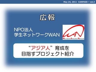 May 24, 2011 CANPASS→ vol.3




NPO法人
学生ネットワークWAN


  “アジア人”育成を
 目指すプロジェクト紹介
 