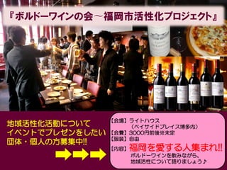 『ボルドーワインの会〜福岡市活性化プロジェクト』




                【会場】ライトハウス
地域活性化活動について         （ベイサイドプレイス博多内）
イベントでプレゼンをしたい   【会費】3000円前後※未定
                【服装】自由
団体・個人の方募集中!!
                【内容】   福岡を愛する人集まれ!!
                       ボルドーワインを飲みながら、
                       地域活性について語りましょう♪
 