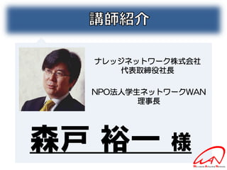 ナレッジネットワーク株式会社
     代表取締役社長

  NPO法人学生ネットワークWAN
         理事長




森戸 裕一        様
 