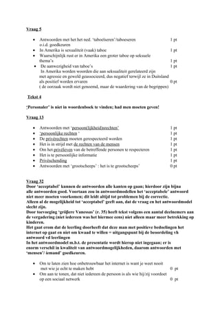 Vraag 5

   •  Antwoorden met het het ned. ‘taboeïseren’/taboeseren                        1 pt
      o.i.d. goedkeuren
   • In Amerika is sexualiteit (vaak) taboe                                       1 pt
   • Waarschijnlijk rust er in Amerika een groter taboe op seksuele
      thema’s                                                                     1 pt
    • De aanwezigheid van taboe’s                                                 1 pt
       In Amerika worden woorden die aan seksualiteit gerelateerd zijn
      met agressie en geweld geassocieerd, dus negatief terwijl ze in Duitsland
      als positief worden ervaren                                                 0 pt
      ( de oorzaak wordt niet genoemd, maar de waardering van de begrippen)

Tekst 4

‘Personaler’ is niet in woordenboek te vinden; had men moeten geven!

Vraag 13

   •   Antwoorden met ‘persoon(lijkheid)srechten’                                 1 pt
   •   ‘persoonlijke rechten ‘                                                    1 pt
   •   De privérechten moeten gerespecteerd worden                                1 pt
   •   Het is in strijd met de rechten van de mensen                              1 pt
   •   Om het privéleven van de betreffende personen te respecteren               1 pt
   •   Het is te persoonlijke informatie                                          1 pt
   •   Privéschending                                                             1 pt
   •   Antwoorden met ‘grootscheeps’ : het is te grootscheeps’                    0 pt


Vraag 32
Door ‘acceptabel’ kunnen de antwoorden alle kanten op gaan; hierdoor zijn bijna
alle antwoorden goed. Voortaan zou in antwoordmodellen het ‘acceptabele’ antwoord
niet meer moeten voorkomen; dit leidt altijd tot problemen bij de correctie.
Alleen al de mogelijkheid tot ‘acceptabel’ geeft aan, dat de vraag en het antwoordmodel
slecht zijn.
Door toevoeging ‘gröβere Vanessas’ (r. 35) heeft tekst volgens een aantal deelnemers aan
de vergadering (niet iedereen was het hiermee eens) niet alleen maar meer betrekking op
kinderen.
Het gaat erom dat de leerling doorheeft dat deze man met positieve bedoelingen het
internet op gaat en niet om kwaad te willen = uitgangspunt bij de beoordeling vh
antwoord vd leerlingen
In het antwoordmodel m.b.t. de presentatie wordt hierop niet ingegaan; er is
enorm verschil in kwaliteit van antwoordmogelijkheden, daarom antwoorden met
‘mensen’/ íemand’ goedkeuren.

   •   Om te laten zien hoe onbetrouwbaar het internet is want je weet nooit
        met wie je echt te maken hebt                                            0 pt
   •   Om aan te tonen, dat niet iedereen de persoon is als wie hij/zij voordoet
       op een sociaal netwerk                                                    0 pt
 