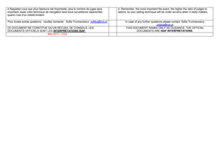 4 Rappelez-vous que plus l'épreuve est importante, plus le nombre de juges sera        4. Remember, the more important the event, the higher the ratio of judges to
important, aussi votre technique de navigation sera sous surveillance rapprochée,      sailors, so your sailing technique will be under scrutiny when it really matters.
quand c’est d’un intérêt évident.

Pour toutes autres questions, veuillez contacter : Sofia Truchanowicz zofijka@hot.pl         In case of any further questions please contact: Sofia Truchanowicz
                                                                                                                        zofijka@hot.pl
CE DOCUMENT NE CONSTITUE QU’UN RECUEIL DE CONSEILS. LES                                       THIS DOCUMENT RANKS ONLY AS GUIDANCE. THE OFFICIAL
DOCUMENTS OFFICIELS SONT LES INTERPRÉTATIONS ISAF.                                                     DOCUMENTS ARE ISAF INTERPRETATIONS.
                         MAI 2011 - CCA
 