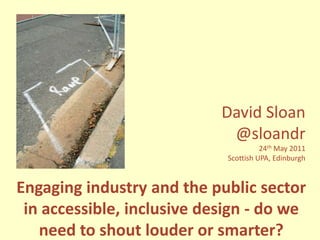 David Sloan @sloandr 24th May 2011 Scottish UPA, Edinburgh Engaging industry and the public sector in accessible, inclusive design - do we need to shout louder or smarter? 