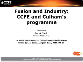 Fusion and Industry:
 CCFE and Culham’s
    programme
                                    Presented by

                                Derek Stork
                             Director of Technology


UK Atomic Energy Authority, Culham Centre for Fusion Energy
  Culham Science Centre, Abingdon, Oxon, OX14 3DB, UK




                            Science Vale UK Meeting – 26th May 2011
       CCFE is the fusion research arm of the United Kingdom Atomic Energy Authority
 