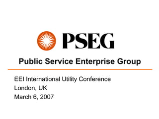 Public Service Enterprise Group

EEI International Utility Conference
London, UK
March 6, 2007
 