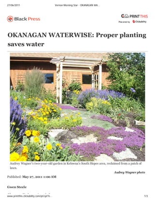 27/06/2011                                 Vernon Morning Star - OKANAGAN WA…




                                                                                Pow ered by




OKANAGAN WATERWISE: Proper planting
saves water




 Audrey Wagner’s two-year-old garden in Kelowna’s South Slopes area, reclaimed from a patch of
 lawn.
                                                                           Audrey Wagner photo
Published: May 27, 2011 1:00 AM


Gwen Steele

Ok           X i          A      i ti
www.printthis.clickability.com/pt/cpt?e…                                                      1/3
 