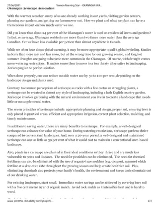 27/06/2011                                 Vernon Morning Star - OKANAGAN WA…
Okanagan Xeriscape Association

With the warmer weather, many of us are already working in our yards, visiting garden centers,
planning our gardens, and getting our lawnmower out. How we plant and what we plant can have a
tremendous impact on how much water we use.

Did you know that about 24 per cent of the Okanagan’s water is used on residential lawns and gardens?
In fact, on average, Okanagan residents use more than two times more water than the average
Canadian. Yet we have less available per person than almost anywhere in Canada.

While we often hear about global warming, it may be more appropriate to call it global weirding. Studies
indicate that more rain and less snow, but at the wrong time for our growing season, and long hot
summer droughts are going to become more common in the Okanagan. Of course, with drought comes
more watering restrictions. It makes sense then to move to a less thirsty alternative to landscaping.
Xeriscaping is the perfect solution.

When done properly, one can reduce outside water use by 30 to 100 per cent, depending on the
landscape design and plants used.

Contrary to common perceptions of xeriscape as rocks with a few cactus or struggling plants, a
xeriscape can be created in almost any style of landscaping, including a lush English country garden.
Xeriscape involves gardening with the natural environment you live in to create a landscape that needs
little or no supplemental water.

The seven principles of xeriscape include: appropriate planning and design, proper soil, ensuring lawn is
only placed in practical areas, efficient and appropriate irrigation, correct plant selection, mulching, and
timely maintenance.

In addition to saving water, there are many benefits to xeriscape. For example, a well-designed
xeriscape can enhance the value of your home. During watering restrictions, xeriscape gardens thrive
compared to conventional landscapes. And, over a 20-year period, a well-designed and maintained
xeriscape can cost as little as 30 per cent of what it would cost to maintain a conventional lawn-based
landscape.

Also, plants in a xeriscape are planted in their ideal conditions so they thrive and are much less
vulnerable to pests and diseases. The need for pesticides can be eliminated. The need for chemical
fertilizers can also be eliminated with the use of organic-type mulches (e.g. compost, manure) which
fertilize at a slow even rate throughout the growing season and help create healthier soil. Plus,
eliminating chemicals also protects your family’s health, the environment and keeps toxic chemicals out
of our drinking water.

For existing landscapes, start small. Immediate water savings can be achieved by covering bare soil
with a five centimetre layer of organic mulch. Avoid rock mulch as it intensifies heat and is hard to
weed.

Ch k i i ti             t     f   l k
www.printthis.clickability.com/pt/cpt?e…
                                             d dj t f        th      d          W t   l   ft   d b       2/3
 