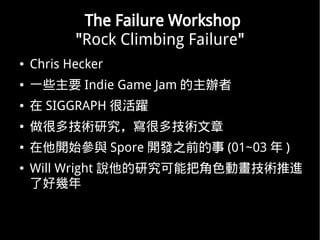 The Failure Workshop
           "Rock Climbing Failure"
   Chris Hecker
   һЩҪ Indie Game Jam k
    SIGGRAPH ܻS
   ܶ༼gоܶ༼g
   _ʼc Spore _l֮ǰ (01~03  )
   Will Wright fоܰѽɫӮgM
    ˺Î
 