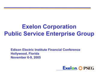 Exelon Corporation
Public Service Enterprise Group

  Edison Electric Institute Financial Conference
  Hollywood, Florida
  November 6-9, 2005


                                                   0
 
