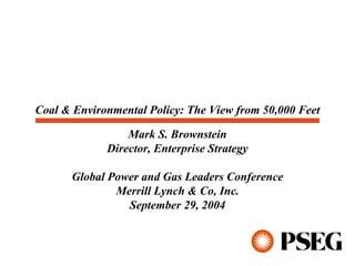 Coal & Environmental Policy: The View from 50,000 Feet

                 Mark S. Brownstein
             Director, Enterprise Strategy

      Global Power and Gas Leaders Conference
              Merrill Lynch & Co, Inc.
                September 29, 2004
 