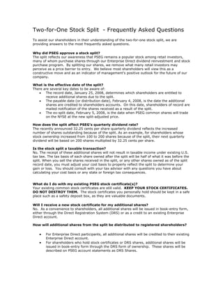 Two-for-One Stock Split - Frequently Asked Questions
To assist our shareholders in their understanding of the two-for-one stock split, we are
providing answers to the most frequently asked questions.

Why did PSEG approve a stock split?
The split reflects our awareness that PSEG remains a popular stock among retail investors,
many of whom purchase shares through our Enterprise Direct dividend reinvestment and stock
purchase program. By splitting our shares, we remove what many retail investors may
perceive as a price barrier to entry. We believe most shareholders will view this as a
constructive move and as an indicator of management’s positive outlook for the future of our
company.

What is the effective date of the split?
There are several key dates to be aware of:
   •   The record date, January 25, 2008, determines which shareholders are entitled to
       receive additional shares due to the split.
   •   The payable date (or distribution date), February 4, 2008, is the date the additional
       shares are credited to shareholders accounts. On this date, shareholders of record are
       mailed notification of the shares received as a result of the split.
   •   The ex-split date, February 5, 2008, is the date when PSEG common shares will trade
       on the NYSE at the new split-adjusted price.

How does the split affect PSEG’s quarterly dividend rate?
The recently announced 32.25 cents per share quarterly dividend reflects the increased
number of shares outstanding because of the split. As an example, for shareholders whose
stock ownership increased from 100 to 200 shares because of the split, their next quarterly
dividend will be based on 200 shares multiplied by 32.25 cents per share.

Is the stock split a taxable transaction?
No. The receipt of these additional shares will not result in taxable income under existing U.S.
tax law. The tax basis of each share owned after the split will be half of what it was before the
split. When you sell the shares received in the split, or any other shares owned as of the split
record date, you must adjust your cost basis to properly reflect the split to determine your
gain or loss. You should consult with your tax advisor with any questions you have about
calculating your cost basis or any state or foreign tax consequences.


What do I do with my existing PSEG stock certificate(s)?
Your existing common stock certificates are still valid. KEEP YOUR STOCK CERTIFICATES.
DO NOT DESTROY THEM. The stock certificates you personally hold should be kept in a safe
place such as a safety deposit box, as they are valuable documents.

Will I receive a new stock certificate for my additional shares?
No. As a convenience to shareholders, all additional shares will be issued in book-entry form,
either through the Direct Registration System (DRS) or as a credit to an existing Enterprise
Direct account.

How will additional shares from the split be distributed to registered shareholders?

    •   For Enterprise Direct participants, all additional shares will be credited to their existing
        Enterprise Direct account.
    •   For shareholders who hold stock certificates or DRS shares, additional shares will be
        issued in book-entry form through the DRS form of ownership. These shares will be
        described on PSEG account statements as DRS Shares.
 