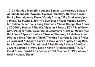 1010 / Mathieu Tremblin / Juliana Santacruz Herrera / Sweza /
Anton Steenbock / Swoon / Eyesaw / Banksy / Hermann Josef
Hack / Mentalgassi / Farto / Candy Chang / JR / Slinkachu / post
/ Mesa / La Pluma Eléctri*k / Buff Diss / Felice Varini / Epoxy /
Mr. Talion / Meer Sau / Lang Baumann / Voina Group / Roa / Gaia
/ XOOOOX / Mobstr / The Wa / Specter / Feral / ECY / Brad Dow-
ney / Phlegm / Blu / Evol / Heiko Zahlmann / Matt W. Moore / Dr.
Duckfame / Space Invaders / Swoon / Holzweg / Rebelzer / Los
Piratoz / Tona / Guildor / Boxi / Try One / Various & Gould / Miso
/ quasikunst / Shepard Fairey / Felice Varini / Epoxy / King Rob-
bo / Bronco / Olek / Jef Aérosol / Rub Kandy / Klone / OakOak
/ Aram Bartholl / .wav / Escif / Nove / Princess Hijab / TAPS /
Feral / Isaac Cordal / Os Gêmeos / 108 / Homer / IEPE / Above /
Noel / Nunca / Klone
 