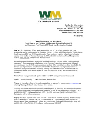 FOR IMMEDIATE RELEASE

                                                                                For Further Information:
                                                                                 Waste Management, Inc.
                                                                    Analysts: Jim Alderson - 713.394-2281
                                                                      Media: Lynn Brown - 713.394.5093
                                                                          Web site: http://www.WM.com

                                                                                                WMI #09-01


                              Waste Management, Inc. Sets Date for
                Fourth Quarter and Full Year 2008 Earnings Release Conference Call
                and Announces First Quarter 2009 Conference Presentation Schedule


HOUSTON – January 12, 2009 -- Waste Management, Inc. (NYSE: WMI) announced that it has
scheduled an analyst conference call on Thursday, February 12, 2009 at 10:00 a.m. Eastern Time to discuss
fourth quarter and full year 2008 financial results. These results are expected to be released before the
opening of the market on Thursday, February 12, 2009 and will be available on Waste Management’s
website, www.wm.com, after release to the wire services.

Certain statements and answers to questions during the conference call may contain “forward-looking
statements.” These statements, and all phases of the Company’s operations, are subject to risks and
uncertainties, any one of which could cause actual results to differ materially from those described in the
forward-looking statements. Investors are reminded that these forward-looking statements must be
considered in conjunction with the cautionary warnings and risk factors, which are detailed in Waste
Management’s most recent Annual Report on Form 10-K filed with the SEC and available from the
Company.

What: Waste Management fourth quarter and full year 2008 earnings release conference call

When: Thursday, February 12, 2009 at 10:00 a.m. Eastern Time

Where: A live audio webcast of the conference call can we accessed by logging onto www.wm.com and
selecting “Earnings Webcast” in the Business News section.

You may also listen to the analyst conference call by telephone by contacting the conference call operator
5-10 minutes prior to the scheduled start time and asking for the “Waste Management Conference Call –
Call ID 80418207.” US/Canada Dial-In #: (877) 710-6139. Int'l/Local Dial-In #: (706) 643-7398.
Participation will be in listen-only mode.

Replay: For those unable to listen to the live call, a replay will be available beginning at approximately
noon ET February 12th through 5:00 p.m. ET on February 26th. To hear a replay of the call over the
Internet, access Waste Management’s website at www.wm.com. To hear a telephonic replay of the call,
dial 800-642-1687 or 706-645-9291 and enter conference code 80418207.
 