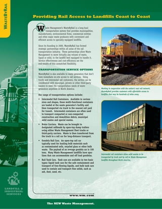 WASTEBYRAIL

              Providing Rail Access to Landfills Coast to Coast


               W        aste Management’s WasteByRail is a long-haul
                        transportation system that provides municipalities,
                manufacturers, environmental firms, commercial entities
                and other major waste producers with convenient and
                efficient access to specially equipped landfills.

                Since its founding in 2000, WasteByRail has formed
                strategic partnerships within all areas of the rail
                transportation industry. These partnerships allow Waste
                Management to move virtually any volume of waste,
                liquid or solid, to the landfill best equipped to handle it.
                Service effectiveness and cost-efficiency are the
                end-results of this unmatched flexibility.

                TRANSPORTATION SERVICE OPTIONS
                WasteByRail is also available to waste generators that don’t
                have immediate on-site access to rail services. Using
                trucks and intermodal rail containers, the service can be
                coordinated with municipal, private or other third-party
                haulers to meet the transportation needs of waste
                                                                               Working in cooperation with the nation’s vast rail network,
                generators anywhere in North America.
                                                                               WasteByRail provides customers with affordable access to
                                                                               landfills that may be hundreds of miles away.
                Our range of transportation options include:
                • Intermodal Rail Containers. Available in various
                  sizes and shapes, these multi-functional containers
                  are loaded at the waste generator’s facility and
                  then transported via truck to the nearest rail yard
                  for transit. Intermodal containers are often used
                  to transport compacted or non-compacted
                  construction and demolition debris, municipal
                  solid wastes and special wastes.
                • Motor Carriers. Waste can be brought to
                  designated railheads by open-top dump trailers
                  using either Waste Management fleet trucks or
                  third-party carriers. Waste is then transferred from
                  the truck to a rail car for long-distance transport.
                • Gondola Rail Cars. An open-top rail car
                  typically used for hauling bulk materials such
                  as contaminated soils, recycled glass or other bulk
                  waste. The payload of an average gondola car is 100
                  tons. Many Waste Management landfills have spur
                                                                               Intermodal rail containers allow solid wastes to be
                  lines that can accommodate and off load gondolas.
                                                                               transported by truck and by rail to Waste Management
                • Rail Tank Cars. Tank cars are available in two basic         landfills throughout North America.
                  types: liquid tank cars for the safe containment and
                  transport of free-flowing liquids, and bulk tank cars
                  used to contain and transport fine solids, such as
                  ash, dust, sand, etc.




 LANDFILL &
 INDUSTRIAL
  SERVICES
                                                   www.wm.com


                         The NEW Waste Management.
 