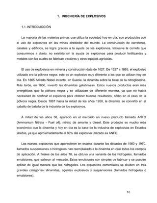 10
1. INGENIERÍA DE EXPLOSIVOS
1.1.INTRODUCCIÓN
La mayoría de las materias primas que utiliza la sociedad hoy en día, son producidas con
el uso de explosivos en las minas alrededor del mundo. La construcción de carreteras,
canales y edificios, se logra gracias a la ayuda de los explosivos. Inclusive la comida que
consumimos a diario, no existiría sin la ayuda de explosivas para producir fertilizantes y
metales con los cuales se fabrican tractores y otros equipos agrícolas.
El uso de explosivos en minería y construcción data de 1627. De 1627 a 1865, el explosivo
utilizado era la pólvora negra; este es un explosivo muy diferente a los que se utilizan hoy en
día. En 1865 Alfredo Nobel inventó, en Suecia, la dinamita sobre la base de la nitroglicerina.
Más tarde, en 1866, invent6 las dinamitas gelatinosas. Estos nuevos productos eran más
energéticos que la pólvora negra y se utilizaban de diferente manera, ya que no había
necesidad de confinar el explosivo para obtener buenos resultados, cómo en el caso de la
pólvora negra. Desde 1867 hasta la mitad de los años 1950, la dinamita se convirtió en el
caballo de batalla de la industria de los explosivos.
A mitad de los años 50, apareció en el mercado un nuevo producto llamado ANFO
(Ammonium Nitrate - Fuel oil), nitrato de amonio y diesel. Este producto es mucho más
económico que la dinamita y hoy en día es la base de la industria de explosivos en Estados
Unidos, ya que aproximadamente el 80% del explosivo utilizado es ANFO.
Los nuevos explosivos que aparecieron en escena durante las décadas de 1960 y 1970,
llamados suspensiones o hidrogeles han reemplazado a la dinamita en casi todos los campos
de aplicación. A finales de los años 70, se obtuvo una variante de los hidrogeles, llamados
emulsiones, que salieron al mercado. Estos emulsiones son simples de fabricar y se pueden
aplicar de igual manera que los hidrogeles. Los explosivos comerciales se dividen en tres
grandes categorías: dinamitas, agentes explosivos y suspensiones (llamados hidrogeles o
emulsiones).
 