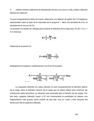 104
3. ¿Deben evitarse totalmente la sobrepresión de aire y la roca en vuelo y deben utilizarse
tapetes de voladura?
Ya que la fragmentación debe ser buena, seleccione una relación de rigidez de 3. El explosivo
seleccionado sobre la base de la respuesta de la pregunta 1 tiene una densidad de 0.8 y la
densidad de la roca es de 2.6.
La ecuación 6.2 puede ser utilizada para resolver el diámetro de la carga (de). Si L/B = 3 y L =
6 m entonces:
Utilizando la ecuación 6.2:
Despejando la Incógnita y substituyendo 2 por B en la ecuación:
La respuesta obtenida con estos cálculos no será necesariamente el diámetro óptimo
de la carga. Será el diámetro máximo de la carga que se desea utilizar para minimizar las
condiciones antes discutidos. La vibración será razonable para el tamaño de las cargas. Por
otro lado, cualquier diámetro mayor a 76 mm incrementará la posibilidad de obtener una
fragmentación más gruesa, sobre presión de aire alta, roca en vuelo y más vibración del
terreno por kilo de explosivo utilizado.
 
