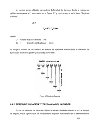 105
Un método simple utilizado para estimar la longitud del barreno, donde la relación de
rigidez sea superior a 2, se muestra en la Figura 6.7 y con frecuencia se le llama "Regla de
Sesenta".
(6.7)
donde:
LH = altura de Banco Mínima (m)
De = Diámetro del Explosivo (mm)
La longitud mínima de un barreno en metros se aproxima multiplicando el diámetro del
barreno en milímetros por 60 y dividiendo entre 1000,
Figura 6-7 Regla de Sesenta
6.4.2 TIEMPO DE INICIACION Y TOLERANCIA DEL INICIADOR
Todos los sistemas de Iniciación utilizados hoy en día tienen tolerancia en los tiempos
de disparo, lo que significa que los iniciadores no disparan exactamente en el retardo nominal.
 