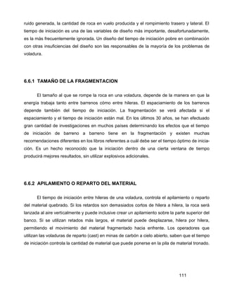 111
ruido generada, la cantidad de roca en vuelo producida y el rompimiento trasero y lateral. El
tiempo de iniciación es una de las variables de diseño más importante, desafortunadamente,
es la más frecuentemente ignorada. Un diseño del tiempo de iniciación pobre en combinación
con otras insuficiencias del diseño son las responsables de la mayoría de los problemas de
voladura.
6.6.1 TAMAÑO DE LA FRAGMENTACION
El tamaño al que se rompe la roca en una voladura, depende de la manera en que la
energía trabaja tanto entre barrenos cómo entre hileras. El espaciamiento de los barrenos
depende también del tiempo de iniciación. La fragmentación se verá afectada si el
espaciamiento y el tiempo de iniciación están mal. En los últimos 30 años, se han efectuado
gran cantidad de investigaciones en muchos países determinando los efectos que el tiempo
de iniciación de barreno a barreno tiene en la fragmentación y existen muchas
recomendaciones diferentes en los libros referentes a cuál debe ser el tiempo óptimo de inicia-
ción. Es un hecho reconocido que la iniciación dentro de una cierta ventana de tiempo
producirá mejores resultados, sin utilizar explosivos adicionales.
6.6.2 APILAMIENTO O REPARTO DEL MATERIAL
El tiempo de iniciación entre hileras de una voladura, controla el apilamiento o reparto
del material quebrado. Si los retardos son demasiados cortos de hilera a hilera, la roca será
lanzada al aire verticalmente y puede inclusive crear un apilamiento sobre la parte superior del
banco. Si se utilizan retados más largos, el material puede desplazarse, hilera por hilera,
permitiendo el movimiento del material fragmentado hacia enfrente. Los operadores que
utilizan las voladuras de reparto (cast) en minas de carbón a cielo abierto, saben que el tiempo
de iniciación controla la cantidad de material que puede ponerse en la pila de material tronado.
 