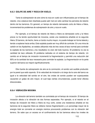 112
6.6.3 GOLPE DE AIRE Y ROCA EN VUELO.
Tanto la sobrepresión de aire cómo la roca en vuelo son influenciados por el tiempo de
retardo. Una voladura bien diseñada puede salir mal con sólo cambiar los períodos de retardo
dentro de los barrenos. En general, un tiempo de retardo demasiado corto de hilera a hilera,
incrementará los problemas de sobrepresión de aire y roca en vuelo.
Por ejemplo, si el tiempo de retardo de hilera a hilera es demasiado corto y la hilera
previa no ha tenido oportunidad de moverse, existe una resistencia añadida en la segunda
hilera. El barreno, de hecho, tiene un bordo mucho mayor, no puede trabajar en forma lateral y
tiende a soplarse hacia arriba. Esta soplada puede ser muy difícil de controlar. En una mina de
carbón en los Apalaches, se estaba utilizando más de tres veces el taco normal para controlar
la soplada de los barrenos y los resultados no eran del todo buenos. El problema no era la
cantidad de taco utilizada. El problema radicaba en el sistema de tiempo de retardo. Un
cambio en el tiempo de iniciación incrementó la fragmentación y permitió una reducción del
60% en la cantidad de taco necesaria para controlar la soplada. La fragmentación en la parte
superior del banco se mejoró significativamente.
Otra fuente de sobrepresión de aire es la conmoción, el sonido sub audible producido
por la pared que está cayendo. Si la velocidad de iniciación a lo largo de la cara del banco es
igual a la velocidad del sonido en el aire, las ondas de sonido pueden ser superpuestas
causando un golpe de aire mayor, el cual bajo ciertas circunstancias, puede tener efectos
direccionales.
6.6.4 VIBRACIÓN MÁXIMA
La vibración del terreno también es controlada por el tiempo de iniciación. El tiempo de
iniciación afecta a la vibración de dos formas separadas. Por ejemplo, si el retardo en el
tiempo de iniciación de hilera a hilera es muy corto, existe una resistencia añadida en los
barrenos de la segunda hilera se obtiene menos fragmentación y un porcentaje mayor de la
energía total se convierte en energía sísmica provocando problemas con la vibración del
terreno. Se sabe que un exceso en el confinamiento de los barrenos eleva los niveles de
 