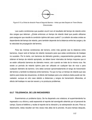 117
Figura 6.15 La Onda de vibración Pasa el Segundo Barreno - Antes que éste Dispare sin Tener Efectos
Direccionales
Las cuatro condiciones que pueden ocurrir son el resultado del tiempo de retardo entre
dos cargas que detonan. ¿Existe entonces un tiempo de retardo ideal que puedo utilizarse
para asegurar que resulte la condición óptima del caso cuatro?. La colisión de estas ondas es
dependiente del tiempo de retardo, pero también depende de la distancia entre las cargas y de
la velocidad de propagación del terreno.
Para las mismas condiciones del terreno, entre más grande sea la distancia entre
barrenos, mayor será el tiempo de retardo necesario para que estas condiciones de traslape
no sucedan. Por lo tanto, con barrenos de diámetro grande y espaciamientos grandes, para
obtener el tiempo de retardo apropiado, se deben tener intervalos de tiempo mayores que si
se están utilizando barrenos de diámetro menor, aún cuando se trate de la misma roca. No
existe un período de retardo óptimo para ser utilizado en cualquier tipo de roca o para
cualquier diámetro de barreno. Uno debe conocer aproximadamente el rango de transmisión
del terreno y también la distancia entre barrenos. Ya que no hay un tiempo de retardo que sea
óptimo para todas las situaciones, el efecto del traslape para una voladura dada puede ser de-
vastador, aunque en otro caso debido a distancias y rangos de transmisión diferentes, el
efecto del traslape no sea tan severo y no produzca problemas.
6.6.7 TOLERANCIA. DE LOS INICIADORES
Examinemos un problema típico. Se ha disparado una voladura; el superintendente ha
regresado a su oficina y está esperando el reporte del sismógrafo obtenido por el personal de
campo. Suena el teléfono y recibe el reporte de la vibración y la sobrepresión de aire. Para su
desencanto, éstas resultan ser tres veces más altas de lo previsto. Al poco tiempo después,
 