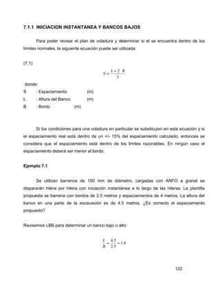 122
7.1.1 INICIACION INSTANTANEA Y BANCOS BAJOS
Para poder revisar el plan de voladura y determinar si el se encuentra dentro de los
límites normales, la siguiente ecuación puede ser utilizada:
(7.1)
3
2 BL
S
⋅+
=
donde:
S : Espaciamiento (m)
L : Altura del Banco (m)
B : Bordo (m)
Si los condiciones para una voladura en particular se substituyen en esta ecuación y si
el espaciamiento real está dentro de un +/- 15% del espaciamiento calculado, entonces se
considera que el espaciamiento está dentro de los limites razonables. En ningún caso el
espaciamiento deberá ser menor al bordo.
Ejemplo 7.1
Se utilizan barrenos de 100 mm de diámetro, cargadas con ANFO a granel se
dispararán hilera por hilera con iniciación instantánea a lo largo de las hileras. La plantilla
propuesta se barrena con bordos de 2.5 metros y espaciamientos de 4 metros. La altura del
banco en una parte de la excavación es de 4.5 metros. ¿Es correcto el espaciamiento
propuesto?
Revisemos LBB para determinar un banco bajo o alto:
8.1
5.2
5.4
==
B
L
 