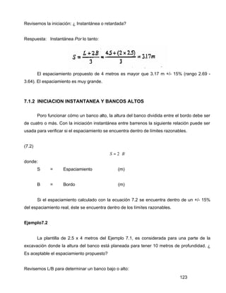 123
Revisemos la iniciación: ¿ Instantánea o retardada?
Respuesta: Instantánea Por lo tanto:
El espaciamiento propuesto de 4 metros es mayor que 3.17 m +/- 15% (rango 2.69 -
3.64). El espaciamiento es muy grande.
7.1.2 INICIACION INSTANTANEA Y BANCOS ALTOS
Poro funcionar cómo un banco alto, la altura del banco dividida entre el bordo debe ser
de cuatro o más. Con la iniciación instantánea entre barrenos la siguiente relación puede ser
usada para verificar si el espaciamiento se encuentra dentro de límites razonables.
(7.2)
BS ⋅= 2
donde:
S = Espaciamiento (m)
B = Bordo (m)
Si el espaciamiento calculado con la ecuación 7.2 se encuentra dentro de un +/- 15%
del espaciamiento real, éste se encuentra dentro de los límites razonables.
Ejemplo7.2
La plantilla de 2.5 x 4 metros del Ejemplo 7.1, es considerada para una parte de la
excavación donde la altura del banco está planeada para tener 10 metros de profundidad. ¿
Es aceptable el espaciamiento propuesto?
Revisemos L/B para determinar un banco bajo o alto:
 