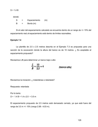 126
S = 1.4 B
donde:
S = Espaciamiento (m)
B = Bordo (m)
Si el valor del espaciamiento calculado se encuentra dentro de un rango de +/- 15% del
espaciamiento real, el espaciamiento está dentro de límites razonables.
Ejemplo 7.4
La plantilla de 2.5 x 2.5 metros descrita en el Ejemplo 7.3 es propuesta para una
sección de la excavación donde la altura del banco es de 10 metros. ¿ Es aceptable el
espaciamiento propuesto?
Revisemos L/B para determinar un banco bajo o alto:
Revisemos la iniciación: ¿ instantánea o retardada?
Respuesta: retardada
Por lo tanto:
S = 1.4 B = 1.4 x 2.5 = 3.5 m
El espaciamiento propuesto de 2.5 metros está demasiado cerrado, ya que está fuera del
rango de 3.5 m +/- 15% (rango 2.98 - 4.03 m).
 