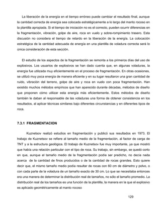 129
La liberación de la energía en el tiempo erróneo puede cambiar el resultado final, aunque
la cantidad correcta de energía sea colocada estratégicamente a lo largo del manto rocoso en
la plantilla apropiada. Si el tiempo de iniciación no es el correcto, pueden ocurrir diferencias en
la fragmentación, vibración, golpe de aire, roca en vuelo y sobre-rompimiento trasero. Esta
discusión no considera el tiempo de retardo en la liberación de la energía. La colocación
estratégica de la cantidad adecuada de energía en una plantilla de voladura correcta será lo
única consideración de esta sección.
El estudio de los aspectos de la fragmentación se remonta a los primeros días del uso de
explosivos. Los usuarios de explosivos se han dado cuenta que, en algunas voladuras, la
energía fue utilizada muy eficientemente en el proceso de fragmentación. En otras ocasiones,
se utilizó muy poca energía de manera eficiente y en su lugar resultaron una gran cantidad de
ruido, vibración del terreno, golpe de aire y roca en vuelo con poca fragmentación. Han
existido muchos métodos empíricos que han aparecido durante décadas, métodos de diseño
que proponen cómo utilizar esta energía más eficientemente. Estos métodos de diseño
también le daban al responsable de las voladuras una forma de obtener consistencia en los
resultados, al aplicar técnicas similares bajo diferentes circunstancias y en diferentes tipos de
roca.
7.3.1 FRAGMENTACION
Kuznetsov realizó estudios en fragmentación y publicó sus resultados en 1973. El
trabajo de Kuznetsov se refiere al tamaño medio de la fragmentación, al factor de carga de
TNT y a la estructura geológica. El trabajo de Kuznetsov fue muy importante, ya que mostró
que había una relación particular con el tipo de roca. Su trabajo, sin embargo, se quedó corto
en que, aunque el tamaño medio de la fragmentación podía ser predicho, no decía nada
acerca de la cantidad de finos producidos o de la cantidad de rocas grandes. Esto quiere
decir que, el mismo tamaño medio podía resultar de rocas con 60 cm de diámetro y polvo, o
con cada parte de la voladura de un tamaño exacto de 30 cm. Lo que se necesitaba entonces
era una manera de determinar la distribución real de tamaños, no sólo el tamaño promedio. La
distribución real de los tamaños es una función de la plantilla, la manera en la que el explosivo
es aplicado geométricamente al manto rocoso
 