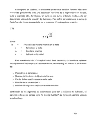 131
Cunningham, en Sudáfrica. se dio cuenta que la curva de Rosin Rammler había sido
reconocida generalmente cómo una descripción razonable de la fragmentación de la roca,
tanto la explotada cómo la triturada. Un punto en esa curva, el tamaño medio, podía ser
determinado utilizando la ecuación de Kuznetsov. Para definir apropiadamente la curva de
Rosin Rammler, lo que se necesitaba era el exponente "n” en lo siguiente ecuación:
(7.6)
donde:
R = Proporción del material retenido en la malla
x = Tamaño de la malla
xc = Constante empírica
n = Índice de uniformidad
Para obtener este valor, Cunningham utilizó datos de campo y un análisis de regresión
de los parámetros del campo que fueron estudiados previamente y así obtuvo “n" en términos
de:
o Precisión de la barrenación
o Relación del bordo con el diámetro del barreno
o Planilla de barrenación cuadrada o alternada
o Relación espaciamiento(bordo
o Relación del largo de la carga con la altura del banco
combinación de los algoritmos así desarrollados junto con la ecuación de Kuznetsov, se
convirtió en lo que se conoce cómo "El Modelo Kuz-Ram". La forma del algoritmo utilizada
actualmente es:
 