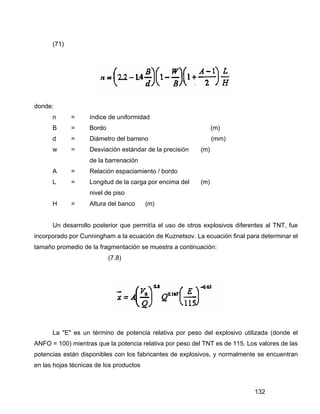 132
(71)
donde:
n = índice de uniformidad
B = Bordo (m)
d = Diámetro del barreno (mm)
w = Desviación estándar de la precisión (m)
de la barrenación
A = Relación espaciamiento / bordo
L = Longitud de la carga por encima del (m)
nivel de piso
H = Altura del banco (m)
Un desarrollo posterior que permitía el uso de otros explosivos diferentes al TNT, fue
incorporado por Cunningham a la ecuación de Kuznetsov. La ecuación final para determinar el
tamaño promedio de la fragmentación se muestra a continuación:
(7.8)
La "E" es un término de potencia relativa por peso del explosivo utilizada (donde el
ANFO = 100) mientras que la potencia relativa por peso del TNT es de 115. Los valores de las
potencias están disponibles con los fabricantes de explosivos, y normalmente se encuentran
en las hojas técnicas de los productos
 