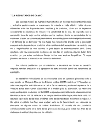 133
7.3.4 RESULTADOS DE CAMPO
Los estudios iniciales de Kuznetsov fueron hechos en modelos de diferentes materiales
y aplicados posteriormente a operaciones de minería a cielo abierto. Había algunas
diferencias entre las fragmentaciones medidas y la predichas, cómo era de esperarse,
considerando la naturaleza del minado y la variabilidad de la roca. Se esperaba que la
correlación fuese la mejor en los trabajos con los modelos, donde las propiedades de los
materiales pueden ser controladas precisamente. Entre más grande fuese la operación minera
y el diámetro de los barrenos y la roca fuese más variada más grande sería la desviación
esperada entre los resultados predichos y los medidos de la fragmentación. La medición real
de la fragmentación de una voladura a gran escala es extremadamente difícil. Cómo
resultado, sólo hay unas cuántas mediciones de este tipo en existencia, algunos dudan de la
exactitud ya que estas mediciones fueron hechas con técnicas fotográficas. El mayor
problema se da con la evaluación del contenido de los finos.
Los mismos problemas que atormentaban a Kuznetsov en derivar su ecuación
empírica, también afectaban a la aplicación de dicha ecuación cómo una herramienta de
predicción.
Se realizaron verificaciones de las ecuaciones tanto en voladuras pequeñas cómo a
gran escala. La Oficina de Mina de los Estados Unidos (USBM) realizó en 1973 pruebas en
voladuras pequeñas realizadas en roca caliza. Se recolectaron y midieron fragmentos de la
voladura. Estos datos fueron substituidos en el modelo para su evaluación. Es interesante
notar que los datos producidos por la USBM se ajustaban razonablemente a las predicciones
con menos de un 10% de variación a los rangos medidos en la mayor parte de la curva. Un
resultado típico tanto de los datos predichos cómo de los medidos se muestra en la Figura 7.4.
Se utilizó el método Kuz-Ram para evaluar parte de la fragmentación en voladuras de
descapote en algunas minas de carbón Australianas. El modelo dio una correlación
extremadamente buena en la zona de los gruesos en la curva, pero indicó más finos de los
dados por el análisis fotográfico que fue utilizado.
 
