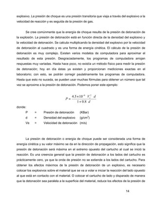 14
explosivo. La presión de choque es una presión transitoria que viaja a través del explosivo a la
velocidad de reacción y es seguida de la presión de gas.
Se cree comúnmente que la energía de choque resulta de la presión de detonación de
la explosión. La presión de detonación está en función directa de la densidad del explosivo y
la velocidad de detonación. Se calcula multiplicando la densidad del explosivo por la velocidad
de detonación al cuadrado y es una forma de energía cinética. El cálculo de la presión de
detonación es muy complejo. Existen varios modelos de computadora para aproximar el
resultado de esta presión. Desgraciadamente, los programas de computadora arrojan
respuestas muy variadas. Hasta hace poco, no existía un método físico para medir la presión
de detonación; hoy en día éstas ya existen y proporcionan mediciones exactas en el
laboratorio; con esto, se podrán corregir paulatinamente los programas de computadora.
Hasta que esto no suceda, se pueden usar muchas fórmulas para obtener un número que tal
vez se aproxime a la presión de detonación. Podemos poner este ejemplo:
d
dV
P e
⋅+
⋅⋅×
=
−
8.01
105.4 26
donde:
P = Presión de detonación (KBar)
d = Densidad del explosivo (g/cm3
)
Ve = Velocidad de detonación (m/s)
La presión de detonación o energía de choque puede ser considerada una forma de
energía cinética y su valor máximo se da en la dirección de propagación, esto significa que la
presión de detonación será máxima en el extremo opuesto del cartucho al cual se inició la
reacción. Es una creencia general que la presión de detonación a los lados del cartucho es
prácticamente cero, ya que la onda de presión no se extiende a los lados del cartucho. Para
obtener los efectos máximos de la presión de detonación de un explosivo, es necesario
colocar los explosivos sobre el material que se va a volar e iniciar la reacción del lado opuesto
al que está en contacto con el material. O colocar el cartucho de lado y disparado de manera
que la detonación sea paralela a la superficie del material, reduce los efectos de la presión de
 