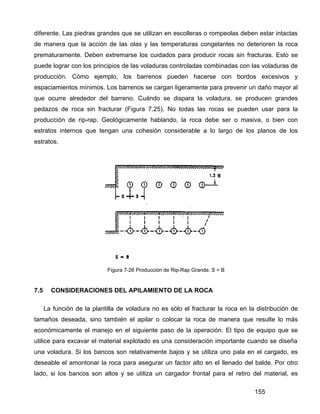 155
diferente. Las piedras grandes que se utilizan en escolleras o rompeolas deben estar intactas
de manera que la acción de las olas y las temperaturas congelantes no deterioren la roca
prematuramente. Deben extremarse los cuidados para producir rocas sin fracturas. Esto se
puede lograr con los principios de las voladuras controladas combinadas con las voladuras de
producción. Cómo ejemplo, los barrenos pueden hacerse con bordos excesivos y
espaciamientos mínimos. Los barrenos se cargan ligeramente para prevenir un daño mayor al
que ocurre alrededor del barreno. Cuándo se dispara la voladura, se producen grandes
pedazos de roca sin fracturar (Figura 7.25). No todas las rocas se pueden usar para la
producción de rip-rap. Geológicamente hablando, la roca debe ser o masiva, o bien con
estratos internos que tengan una cohesión considerable a lo largo de los planos de los
estratos.
Figura 7-26 Producción de Rip-Rap Grande. S = B
7.5 CONSIDERACIONES DEL APILAMIENTO DE LA ROCA
La función de la plantilla de voladura no es sólo el fracturar la roca en la distribución de
tamaños deseada, sino también el apilar o colocar la roca de manera que resulte lo más
económicamente el manejo en el siguiente paso de la operación. El tipo de equipo que se
utilice para excavar el material explotado es una consideración importante cuando se diseña
una voladura. Si los bancos son relativamente bajos y se utiliza uno pala en el cargado, es
deseable el amontonar la roca para asegurar un factor alto en el llenado del balde. Por otro
lado, si los bancos son altos y se utiliza un cargador frontal para el retiro del material, es
 