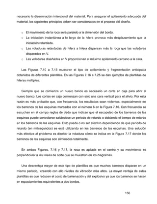 156
necesario la diseminación intencional del material. Para asegurar el apilamiento adecuado del
material, los siguientes principios deben ser considerados en el proceso del diseño.
o El movimiento de la roca será paralelo a la dimensión del bordo.
o La iniciación instantánea a lo largo de la hilera provoca más desplazamiento que la
iniciación retardada.
o Las voladuras retardadas de hilera a hilera dispersan más la roca que las voladuras
disparadas en V.
o Las voladuras diseñadas en V proporcionan el máximo apilamiento cercano a la cara.
Las Figuras 7.10 a 7.15 muestran el tipo de apilamiento y fragmentación anticipada
obtenidos de diferentes plantillas. En las Figuras 7.16 a 7.25 se dan ejemplos de plantillas de
hileras múltiples.
Siempre que se comienza un nuevo banco es necesario un corte en caja para abrir el
nuevo banco. Los cortes en caja comienzan con sólo una cara vertical para el alivio. Por esta
razón es más probable que, con frecuencia, los resultados sean violentos, especialmente en
los barrenos de las esquinas marcados con el número 6 en la Figura 7.16. Con frecuencia se
escuchan en el campo reglas de dedo que indican que el escopeteo de los barrenos de las
esquinas puede controlarse saltándose un periodo de retardo o doblando el tiempo de retardo
en los barrenos de las esquinas. Esto puede o no ser efectivo dependiendo de que período de
retardo (en milisegundos) se esté utilizando en los barrenos de las esquinas. Una solución
más efectiva al problema es diseñar la voladura cómo se indica en la Figura 7.17 donde los
barrenos de las esquinas son eliminados totalmente.
En ambas Figuras, 7.16 y 7.17, la roca es apilada en el centro y su movimiento es
perpendicular a las líneas de corte que se muestran en los diagramas.
Una desventaja mayor de este tipo de plantillas es que muchos barrenos disparan en un
mismo periodo, creando con ello niveles de vibración más altos. La mayor ventaja de estas
plantillas es que reducen el costo de barrenación y del explosivo ya que los barrenos se hacen
en espaciamientos equivalentes a dos bordos.
 
