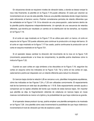 157
En situaciones donde se requieren niveles de vibración balos, a donde se desea romper la
roca más finamente, la plantilla en la Figura 7.18 puede utilizarse. El costo par volumen se
incrementará con el uso de esta plantilla. Esta es una plantilla retardada donde ningún barreno
está reforzando al barreno vecino. Podrían considerarse períodos de retardo diferentes que
los señalados en la Figura 7.18. Si la vibración es una preocupación, cada barreno dentro de
la plantilla podría dispararse independientemente. Un ejemplo de una secuencia de retardos
diferente, que tendría por resultado un cambio en la distribución de los tamaños, se muestra
en la Figura 7.19.
Si el corte en caja mostrado en la Figura 7.16 se utiliza para abrir un banco, el corte en
esquina de la Figura 720 puede utilizarse para continuar la producción a lo largo del banco. Si
el corte en caja mostrado en la figura 7.17 fue usado, podría continuarse la producción con el
corte en esquina mostrado en la Figura 721.
Si el operador desea cambiar la dirección del movimiento de la roca en la figura 7.20
(movimiento perpendicular a la línea de rompimiento), la plantilla podría diseñarse cómo lo
indica la Figura 7.22.
Cuando se usan cortes en caja similares a los discutidos en la Figura 7.18, seguirían los
cortes en esquina cómo los indicados en la Figura 7.22. Tal y cómo en los cortes en caja,
cada barreno podría ser disparado con un retardo diferente para reducir la vibración.
En bancos bajos donde la relación L/B es cercana a uno, plantillas triangulares equiláteras,
cómo las indicadas en las Figuras 7.24 y 7.25 son utilizadas comúnmente. El espaciamiento
real de los barrenos en este tipo de plantillas es 1.15 B. Este espaciamiento cerrado ayuda a
compensar por la rigidez añadida del bordo que resulta de estas bancos bajos. Sin importar
que plantilla se elija, la fragmentación obtenida de voladuras en bancos bajos en rocas
masivas normalmente es menor a lo óptimo y la probabilidad de que haya violencia es grande.
Si el operador desea producir rip-rap, podría emplear una plantilla semejante a la mostrada
en la Figura 7.26. Una plantilla cómo esta incrementará la posibilidad de que haya violencia e
incrementará el nivel de vibración por kilo de explosivo usado.
 