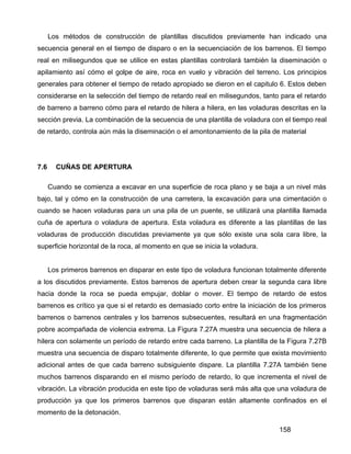 158
Los métodos de construcción de plantillas discutidos previamente han indicado una
secuencia general en el tiempo de disparo o en la secuenciación de los barrenos. El tiempo
real en milisegundos que se utilice en estas plantillas controlará también la diseminación o
apilamiento así cómo el golpe de aire, roca en vuelo y vibración del terreno. Los principios
generales para obtener el tiempo de retado apropiado se dieron en el capitulo 6. Estos deben
considerarse en la selección del tiempo de retardo real en milisegundos, tanto para el retardo
de barreno a barreno cómo para el retardo de hilera a hilera, en las voladuras descritas en la
sección previa. La combinación de la secuencia de una plantilla de voladura con el tiempo real
de retardo, controla aún más la diseminación o el amontonamiento de la pila de material
7.6 CUÑAS DE APERTURA
Cuando se comienza a excavar en una superficie de roca plano y se baja a un nivel más
bajo, tal y cómo en la construcción de una carretera, la excavación para una cimentación o
cuando se hacen voladuras para un una pila de un puente, se utilizará una plantilla llamada
cuña de apertura o voladura de apertura. Esta voladura es diferente a las plantillas de las
voladuras de producción discutidas previamente ya que sólo existe una sola cara libre, la
superficie horizontal de la roca, al momento en que se inicia la voladura.
Los primeros barrenos en disparar en este tipo de voladura funcionan totalmente diferente
a los discutidos previamente. Estos barrenos de apertura deben crear la segunda cara libre
hacia donde la roca se pueda empujar, doblar o mover. El tiempo de retardo de estos
barrenos es crítico ya que si el retardo es demasiado corto entre la iniciación de los primeros
barrenos o barrenos centrales y los barrenos subsecuentes, resultará en una fragmentación
pobre acompañada de violencia extrema. La Figura 7.27A muestra una secuencia de hilera a
hilera con solamente un período de retardo entre cada barreno. La plantilla de la Figura 7.27B
muestra una secuencia de disparo totalmente diferente, lo que permite que exista movimiento
adicional antes de que cada barreno subsiguiente dispare. La plantilla 7.27A también tiene
muchos barrenos disparando en el mismo período de retardo, lo que incrementa el nivel de
vibración. La vibración producida en este tipo de voladuras será más alta que una voladura de
producción ya que los primeros barrenos que disparan están altamente confinados en el
momento de la detonación.
 