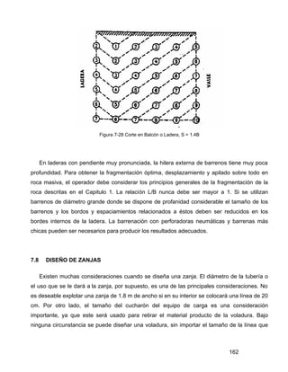 162
Figura 7-28 Corte en Balcón o Ladera, S = 1.4B
En laderas con pendiente muy pronunciada, la hilera externa de barrenos tiene muy poca
profundidad. Para obtener la fragmentación óptima, desplazamiento y apilado sobre todo en
roca masiva, el operador debe considerar los principios generales de la fragmentación de la
roca descritas en el Capitulo 1. La relación L/B nunca debe ser mayor a 1. Si se utilizan
barrenos de diámetro grande donde se dispone de profanidad considerable el tamaño de los
barrenos y los bordos y espaciamientos relacionados a éstos deben ser reducidos en los
bordes internos de la ladera. La barrenación con perforadoras neumáticas y barrenas más
chicas pueden ser necesarios para producir los resultados adecuados.
7.8 DISEÑO DE ZANJAS
Existen muchas consideraciones cuando se diseña una zanja. El diámetro de la tubería o
el uso que se le dará a la zanja, por supuesto, es una de las principales consideraciones. No
es deseable explotar una zanja de 1.8 m de ancho si en su interior se colocará una línea de 20
cm. Por otro lado, el tamaño del cucharón del equipo de carga es una consideración
importante, ya que este será usado para retirar el material producto de la voladura. Bajo
ninguna circunstancia se puede diseñar una voladura, sin importar el tamaño de la línea que
 